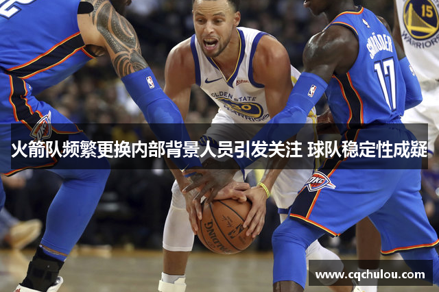 火箭队频繁更换内部背景人员引发关注 球队稳定性成疑