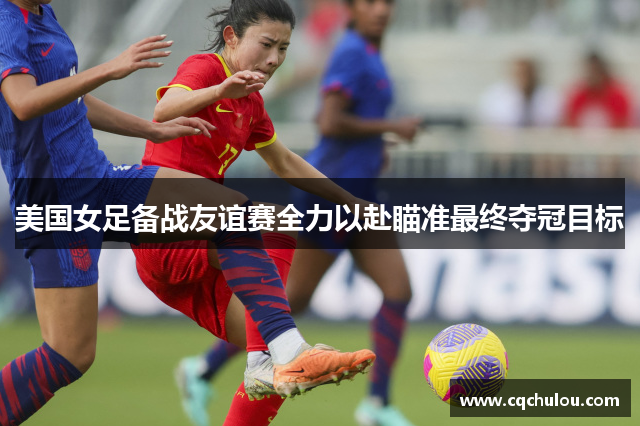 美国女足备战友谊赛全力以赴瞄准最终夺冠目标