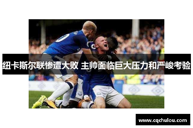 纽卡斯尔联惨遭大败 主帅面临巨大压力和严峻考验