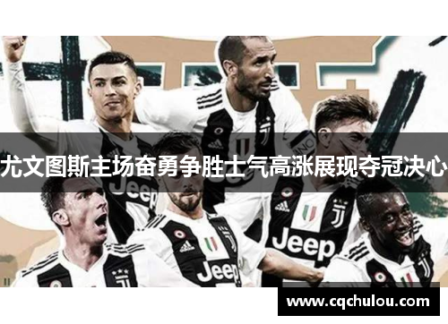 尤文图斯主场奋勇争胜士气高涨展现夺冠决心