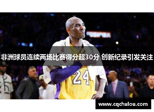 非洲球员连续两场比赛得分超30分 创新纪录引发关注
