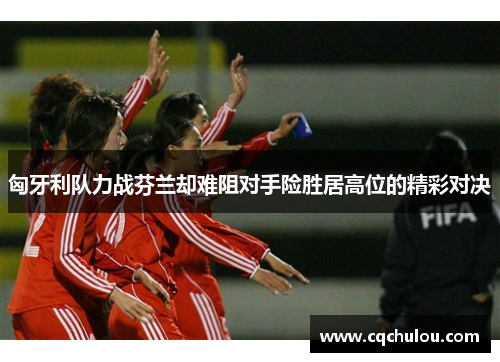 匈牙利队力战芬兰却难阻对手险胜居高位的精彩对决
