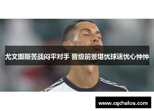 尤文图斯苦战闷平对手 晋级前景堪忧球迷忧心忡忡
