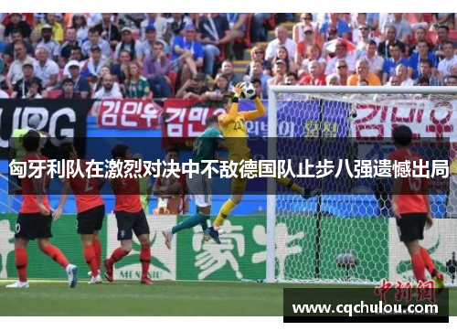 匈牙利队在激烈对决中不敌德国队止步八强遗憾出局