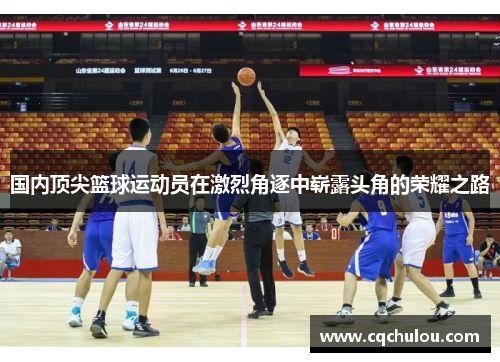 国内顶尖篮球运动员在激烈角逐中崭露头角的荣耀之路