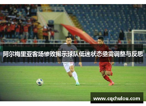 阿尔梅里亚客场惨败揭示球队低迷状态亟需调整与反思