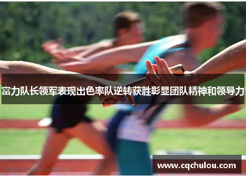 富力队长领军表现出色率队逆转获胜彰显团队精神和领导力