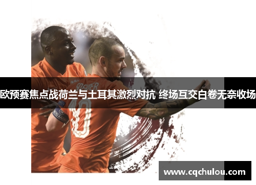 欧预赛焦点战荷兰与土耳其激烈对抗 终场互交白卷无奈收场