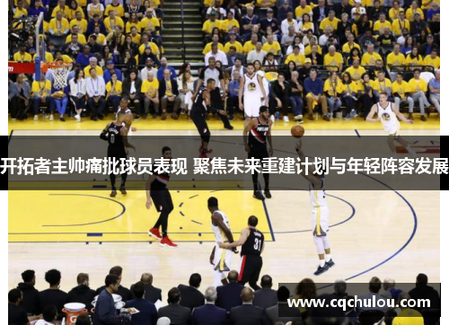 开拓者主帅痛批球员表现 聚焦未来重建计划与年轻阵容发展