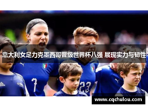 意大利女足力克墨西哥晋级世界杯八强 展现实力与韧性