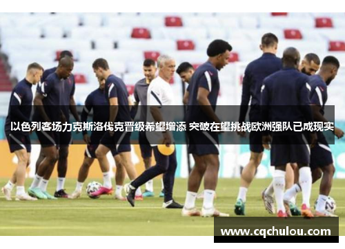 以色列客场力克斯洛伐克晋级希望增添 突破在望挑战欧洲强队已成现实