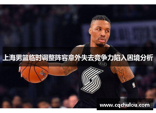 上海男篮临时调整阵容意外失去竞争力陷入困境分析