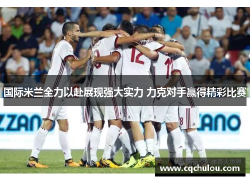 国际米兰全力以赴展现强大实力 力克对手赢得精彩比赛